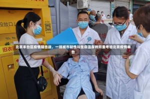北京丰台区疫情阻击战，一场城市韧性与生命温度的双重考验北京疫情丰台