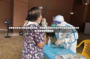 湖南株洲发现2例核酸阳性检测者，疫情反复下的科学应对与社会动员湖南株洲发现2例核酸阳性检测者