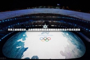 双奥之城璀璨绽放，北京冬奥会开幕式全景解析北京冬奥会开幕式完整版