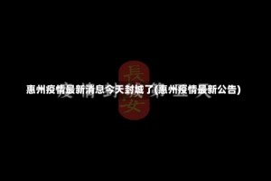 惠州疫情最新消息今天封城了(惠州疫情最新公告)