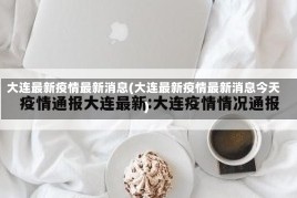 大连最新疫情最新消息(大连最新疫情最新消息今天)