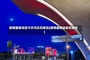 疫情最新消息今天河北石家庄(疫情最新动态石家庄)