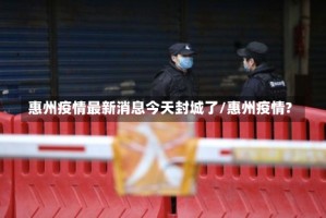 惠州疫情最新消息今天封城了/惠州疫情?