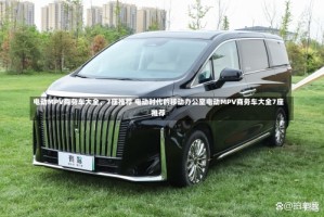 电动MPV商务车大全，7座推荐 电动时代的移动办公室电动MPV商务车大全7座推荐
