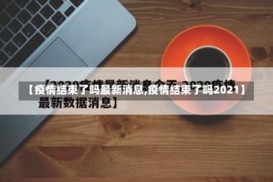 【疫情结束了吗最新消息,疫情结束了吗2021】