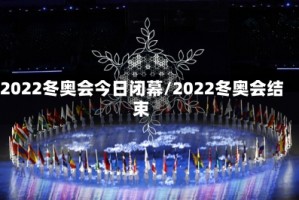 2022冬奥会今日闭幕/2022冬奥会结束