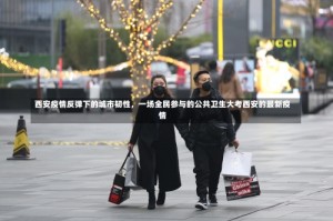 西安疫情反弹下的城市韧性，一场全民参与的公共卫生大考西安的最新疫情