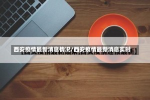 西安疫情最新消息情况/西安疫情最新消息实时