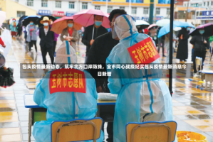 包头疫情最新动态，筑牢北方口岸防线，全市同心战疫纪实包头疫情最新消息今日新增