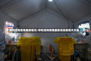 呼和浩特疫情最新情况/呼和浩特疫情最新消息新闻天天看