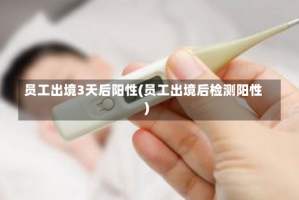 员工出境3天后阳性(员工出境后检测阳性)