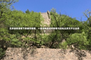 北京动态清零下的城市困局，一场没有终点的防疫马拉松北京又不让出京了