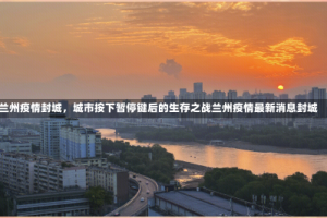 兰州疫情封城，城市按下暂停键后的生存之战兰州疫情最新消息封城
