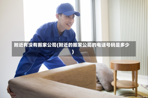 附近有没有搬家公司(附近的搬家公司的电话号码是多少)-第3张图片
