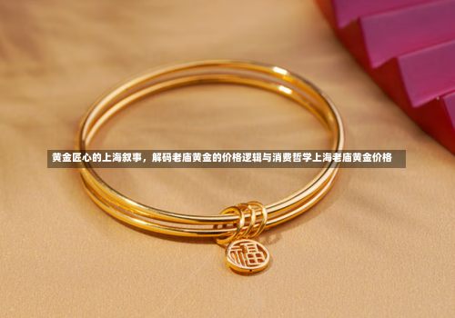 黄金匠心的上海叙事，解码老庙黄金的价格逻辑与消费哲学上海老庙黄金价格-第1张图片