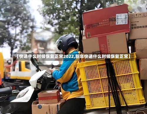 【快递什么时候恢复正常2022,新年快递什么时候恢复正常】-第3张图片