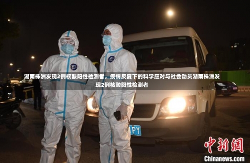 湖南株洲发现2例核酸阳性检测者，疫情反复下的科学应对与社会动员湖南株洲发现2例核酸阳性检测者-第2张图片