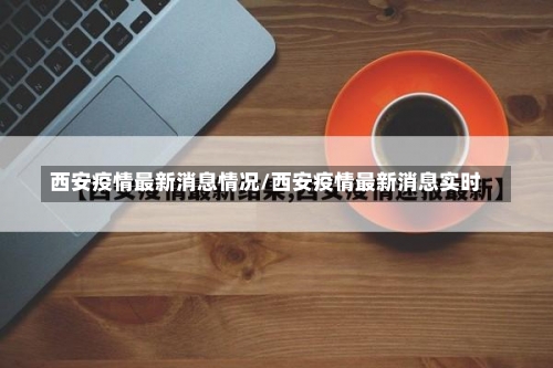 西安疫情最新消息情况/西安疫情最新消息实时-第1张图片