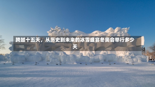 跨越十五天，从历史到未来的冰雪盛宴冬奥会举行多少天-第2张图片