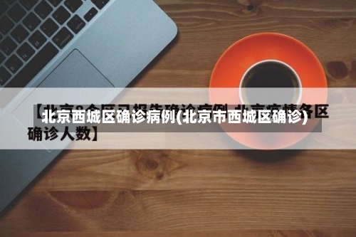 北京西城区确诊病例(北京市西城区确诊)-第2张图片