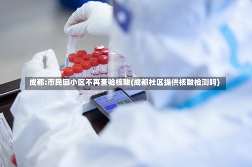 成都:市民回小区不再查验核酸(成都社区提供核酸检测吗)-第2张图片