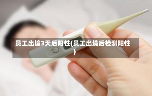 员工出境3天后阳性(员工出境后检测阳性)-第1张图片